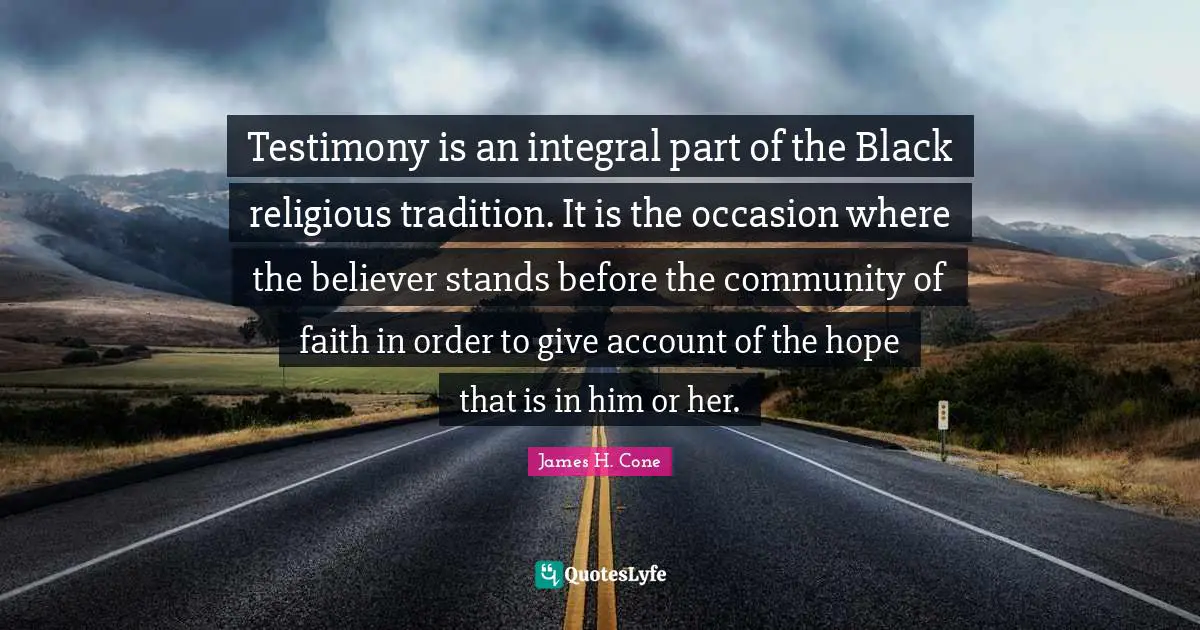 James H. Cone Quotes: "Testimony is an integral part of the Black religious tradition. It is the occasion where the believer stands before the community of faith in order to give account of the hope that is in him or her."