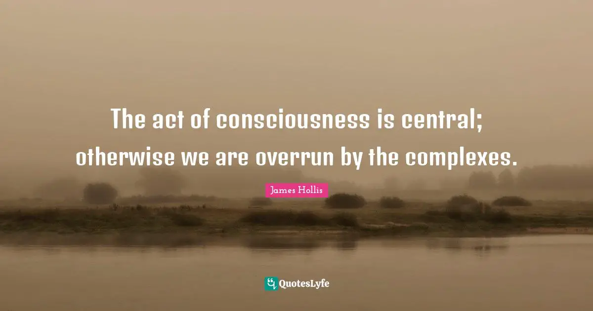 James Hollis Quotes: "The act of consciousness is central; otherwise we are overrun by the complexes."