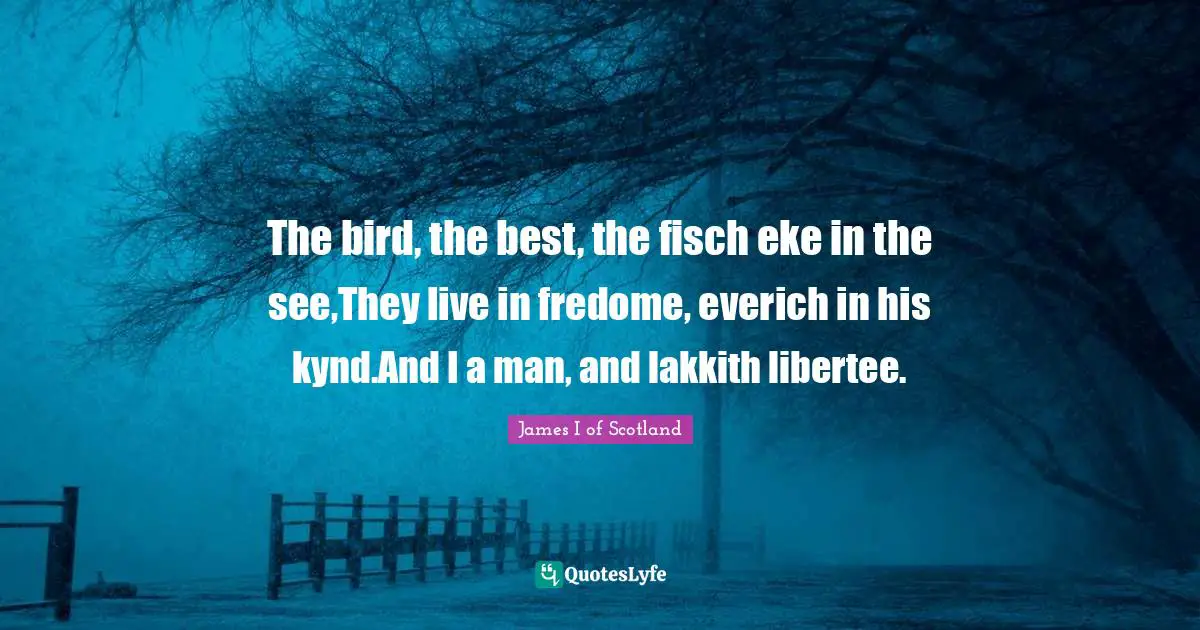 The bird, the best, the fisch eke in the see,They live in fredome, everich in his kynd.And I a man, and lakkith libertee.