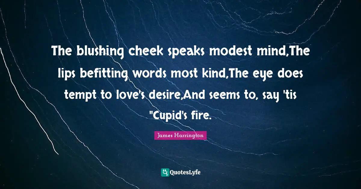 James Harrington Quotes: "The blushing cheek speaks modest mind,The lips befitting words most kind,The eye does tempt to love's desire,And seems to, say 'tis "Cupid's fire."