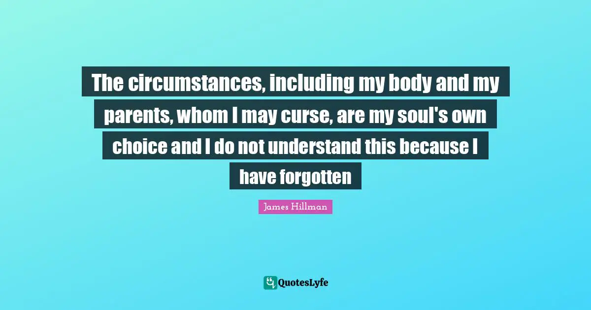 The circumstances, including my body and my parents, whom I may curse, are my soul's own choice and I do not understand this because I have forgotten