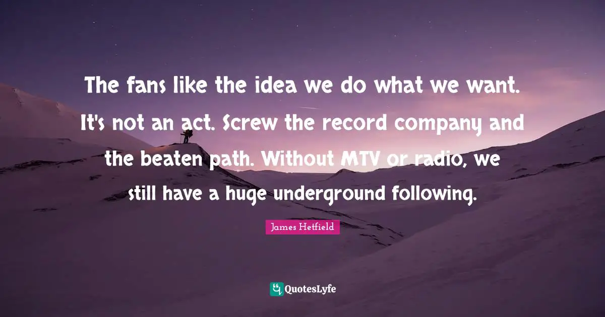 The fans like the idea we do what we want. It's not an act. Screw the record company and the beaten path. Without MTV or radio, we still have a huge underground following.