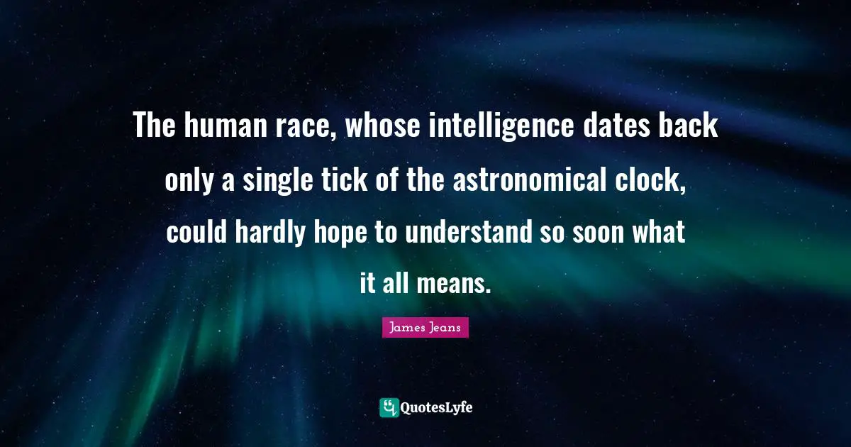 The human race, whose intelligence dates back only a single tick of the astronomical clock, could hardly hope to understand so soon what it all means.