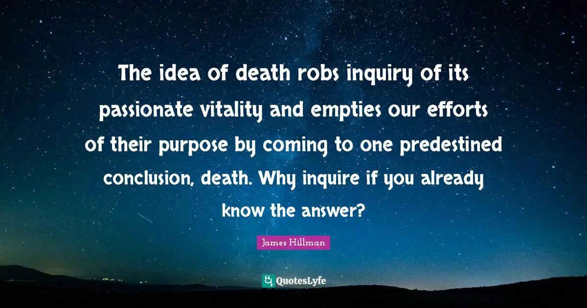 The idea of death robs inquiry of its passionate vitality and empties our efforts of their purpose by coming to one predestined conclusion, death. Why inquire if you already know the answer?