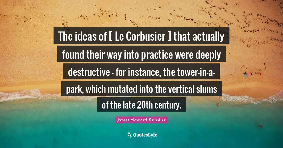 The ideas of [ Le Corbusier ] that actually found their way into practice were deeply destructive - for instance, the tower-in-a-park, which mutated into the vertical slums of the late 20th century.
