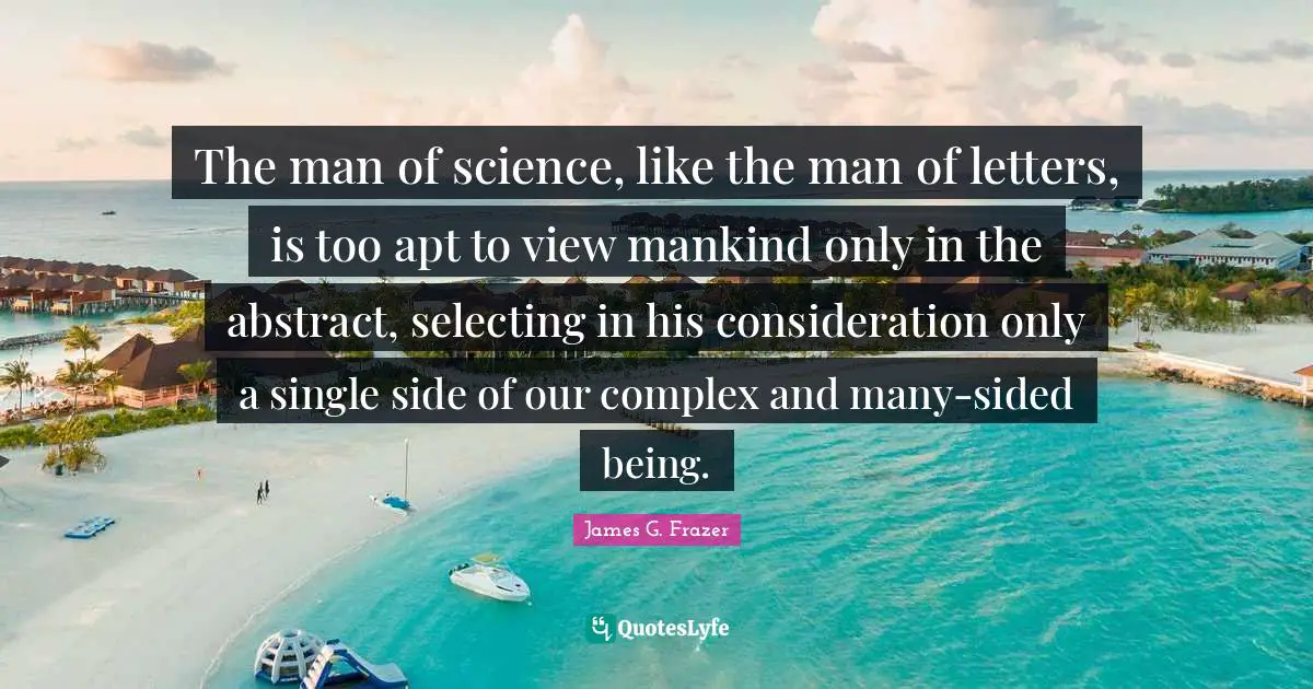 The man of science, like the man of letters, is too apt to view mankind only in the abstract, selecting in his consideration only a single side of our complex and many-sided being.