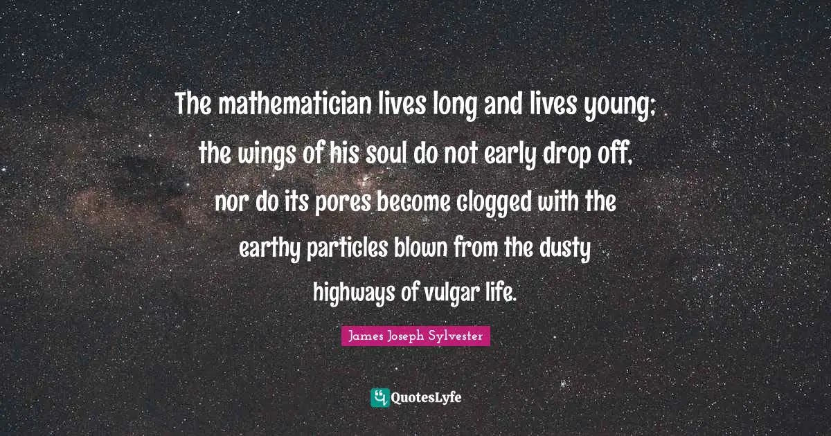 Mathematician Quotes: "The mathematician lives long and lives young; the wings of his soul do not early drop off, nor do its pores become clogged with the earthy particles blown from the dusty highways of vulgar life."