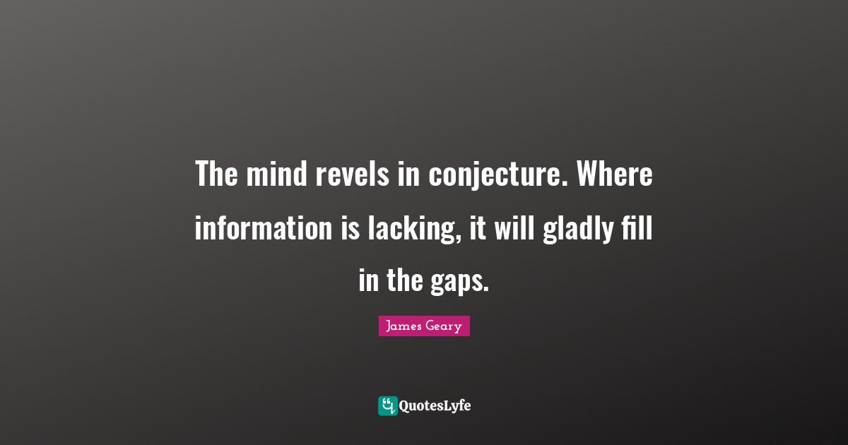 The mind revels in conjecture. Where information is lacking, it will gladly fill in the gaps.