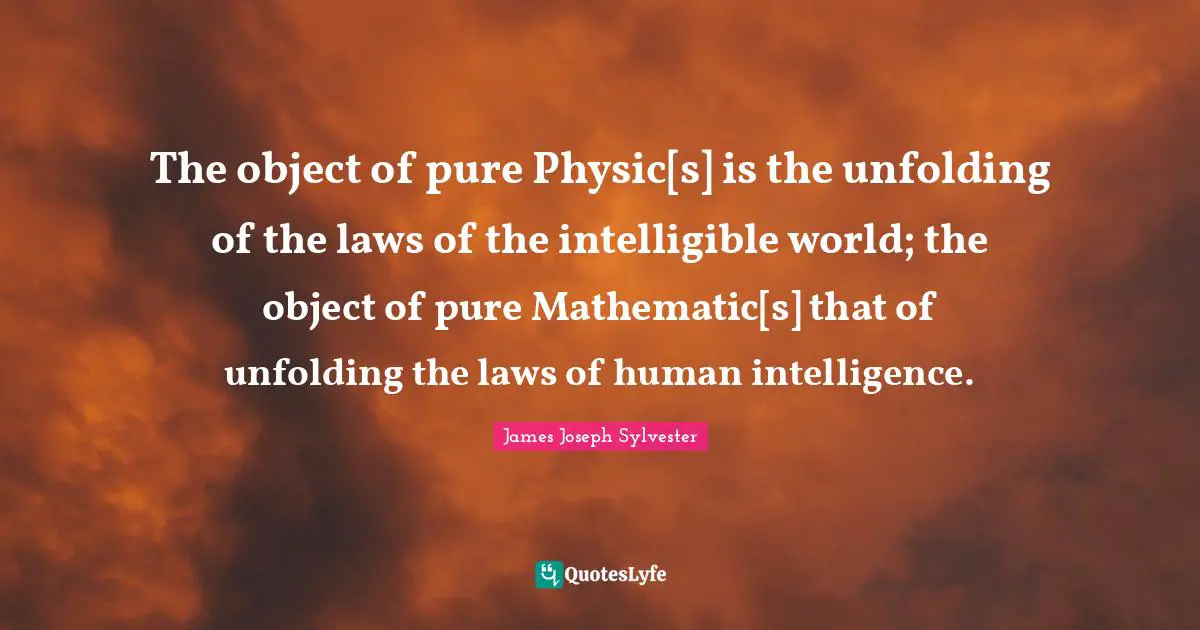 The object of pure Physic[s] is the unfolding of the laws of the intelligible world; the object of pure Mathematic[s] that of unfolding the laws of human intelligence.