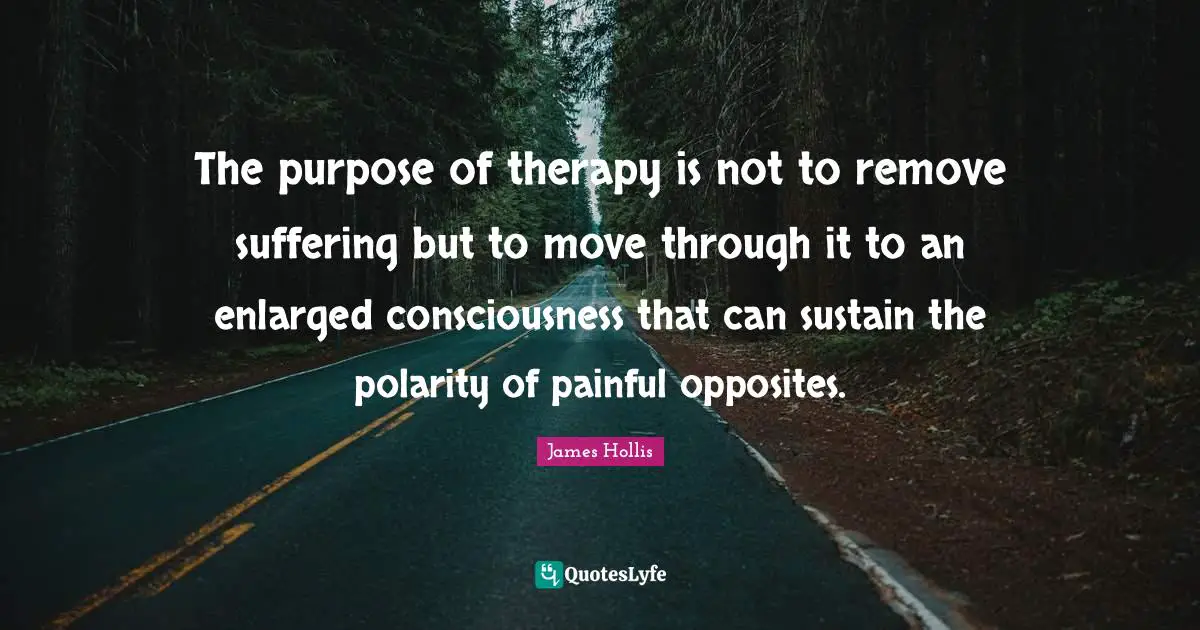 James Hollis Quotes: "The purpose of therapy is not to remove suffering but to move through it to an enlarged consciousness that can sustain the polarity of painful opposites."