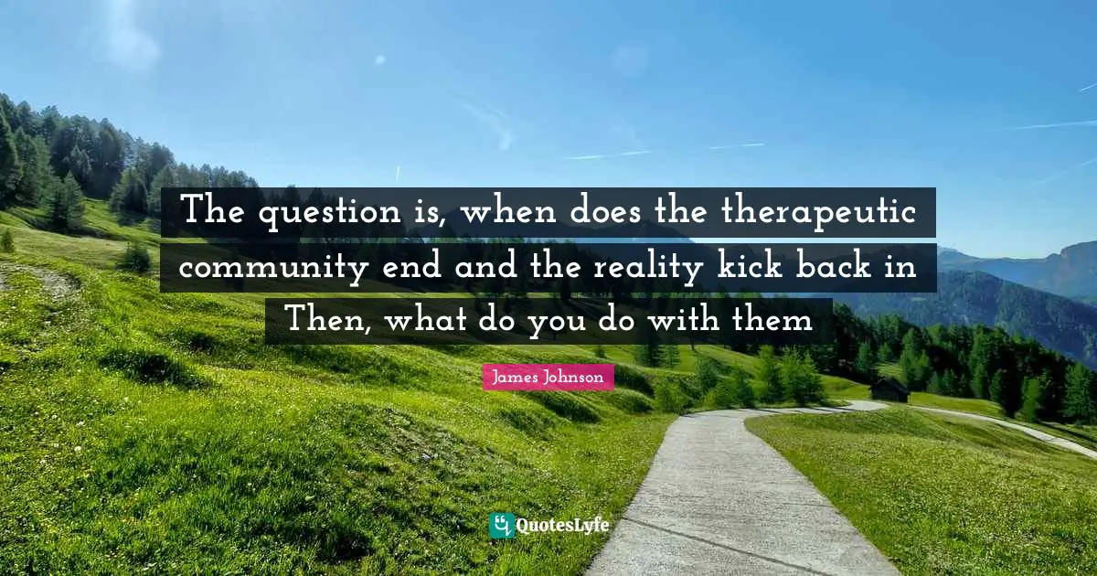The question is, when does the therapeutic community end and the reality kick back in Then, what do you do with them