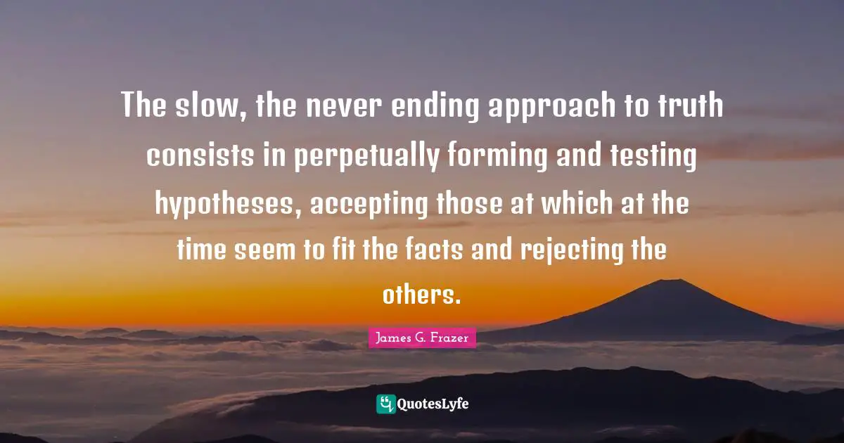 The slow, the never ending approach to truth consists in perpetually forming and testing hypotheses, accepting those at which at the time seem to fit the facts and rejecting the others.