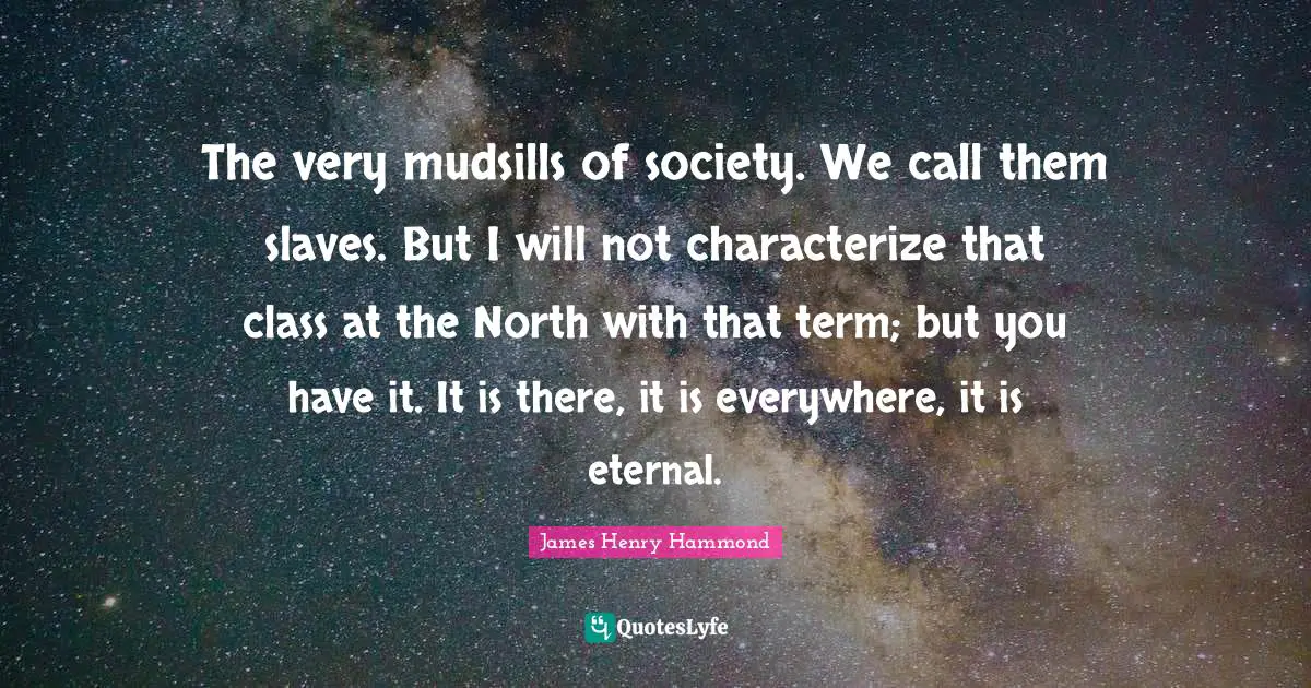 The very mudsills of society. We call them slaves. But I will not characterize that class at the North with that term; but you have it. It is there, it is everywhere, it is eternal.
