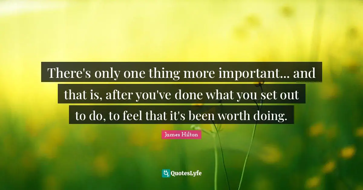 There's only one thing more important... and that is, after you've done what you set out to do, to feel that it's been worth doing.