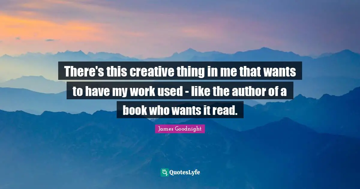 There's this creative thing in me that wants to have my work used - like the author of a book who wants it read.