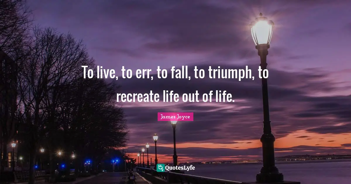 To live, to err, to fall, to triumph, to recreate life out of life.