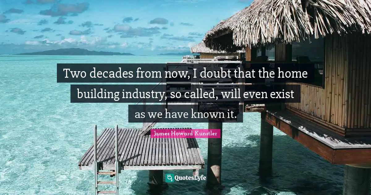 Two decades from now, I doubt that the home building industry, so called, will even exist as we have known it.