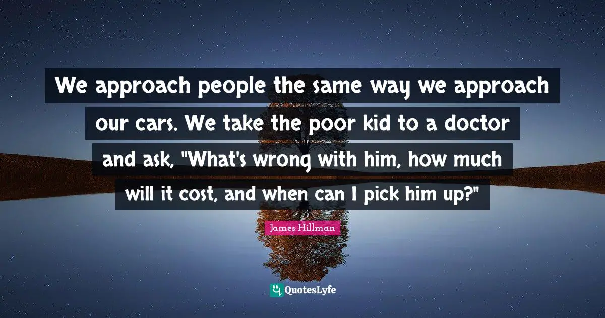 James Hillman Quotes: "We approach people the same way we approach our cars. We take the poor kid to a doctor and ask, "What's wrong with him, how much will it cost, and when can I pick him up?""