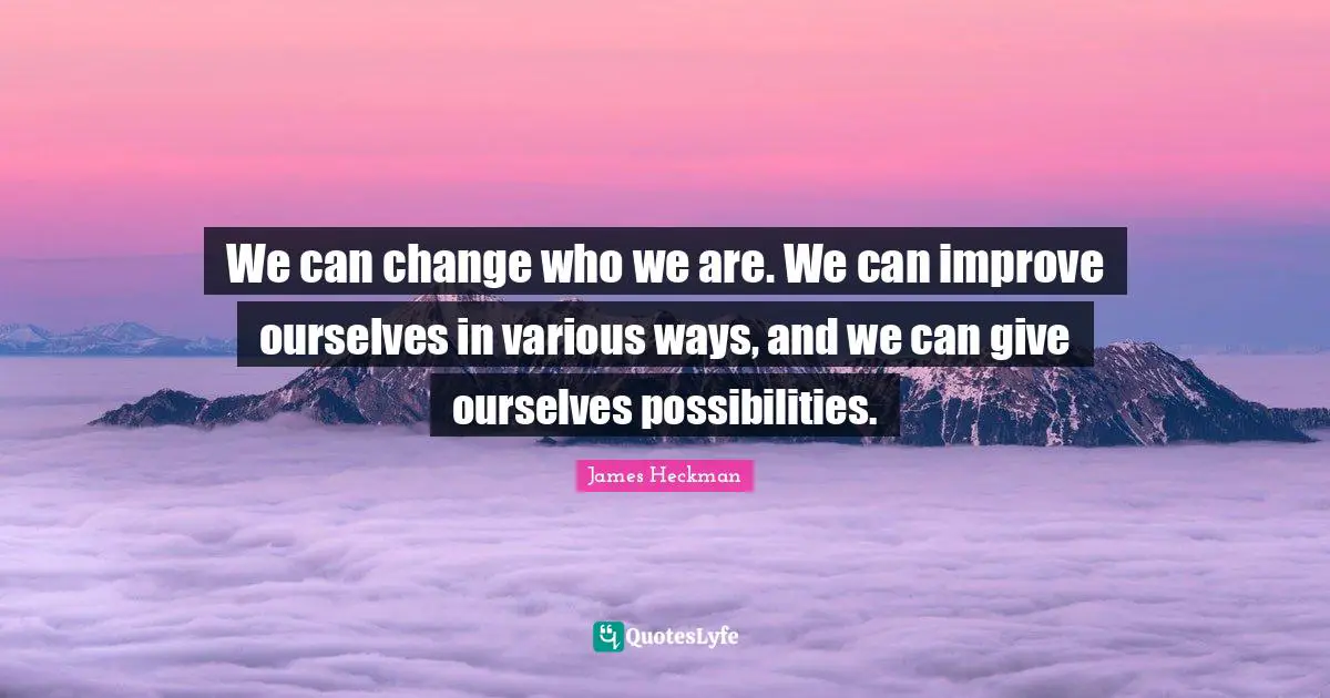 We can change who we are. We can improve ourselves in various ways, and we can give ourselves possibilities.