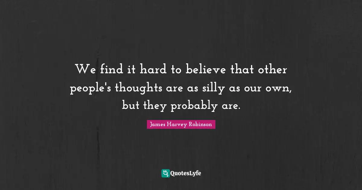We find it hard to believe that other people's thoughts are as silly as our own, but they probably are.
