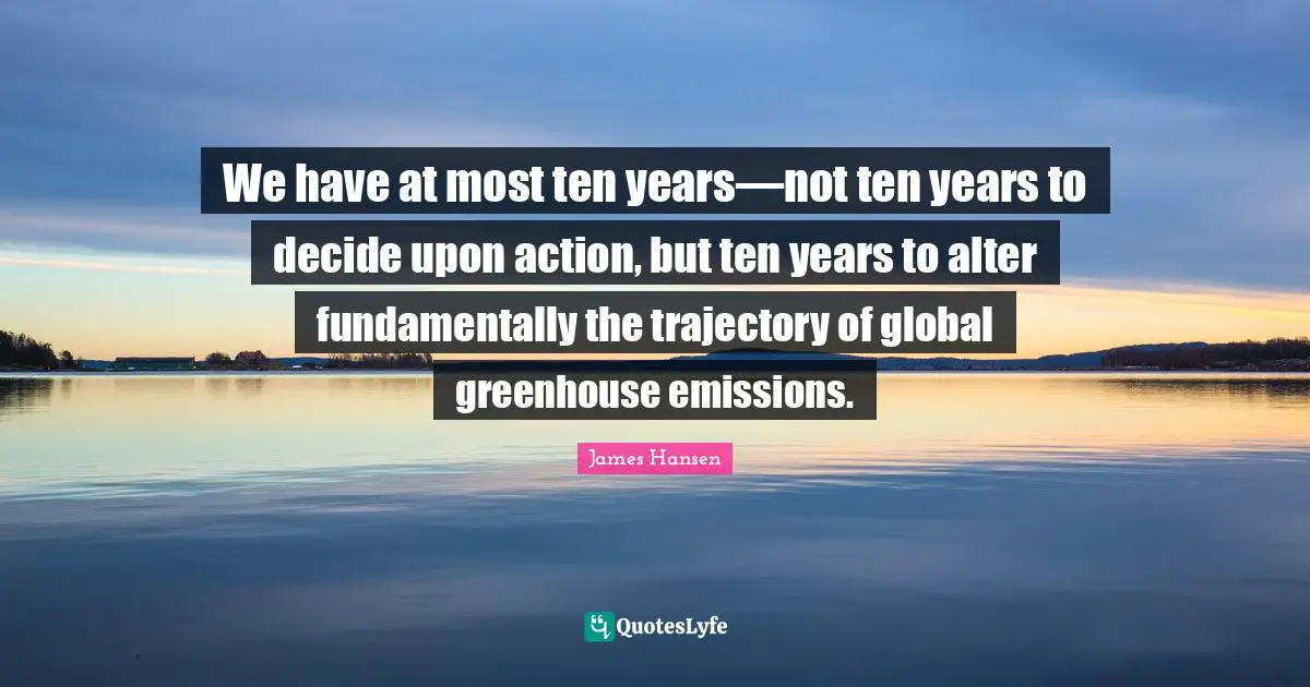We have at most ten years—not ten years to decide upon action, but ten years to alter fundamentally the trajectory of global greenhouse emissions.