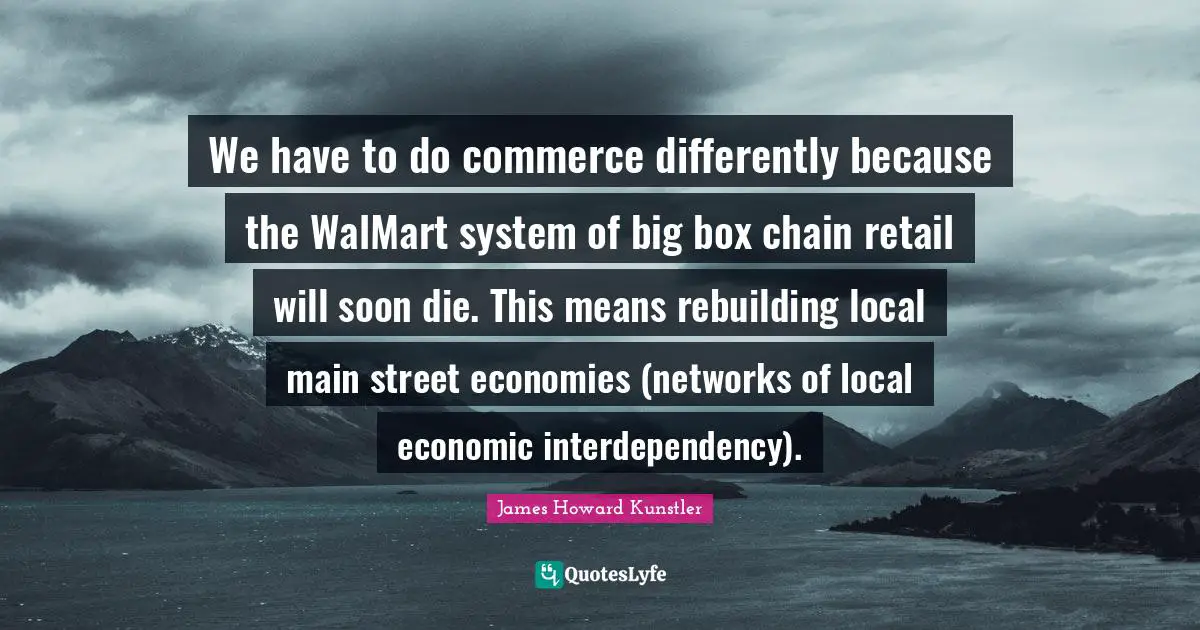 Rebuilding Quotes: "We have to do commerce differently because the WalMart system of big box chain retail will soon die. This means rebuilding local main street economies (networks of local economic interdependency)."
