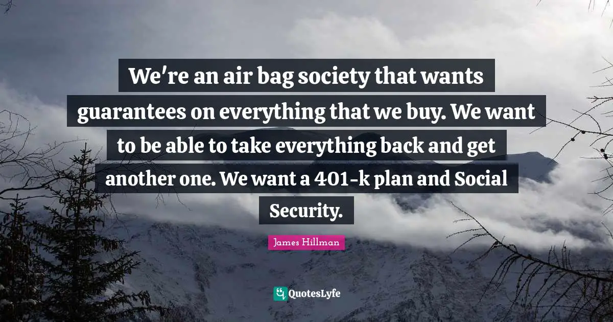 We're an air bag society that wants guarantees on everything that we buy. We want to be able to take everything back and get another one. We want a 401-k plan and Social Security.