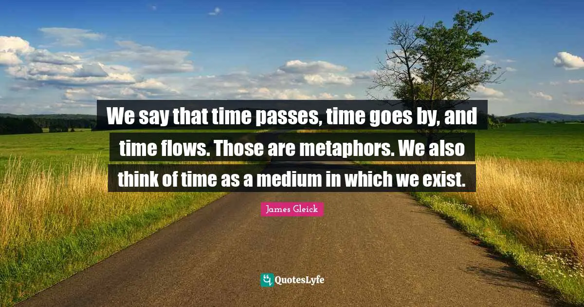 We say that time passes, time goes by, and time flows. Those are metaphors. We also think of time as a medium in which we exist.