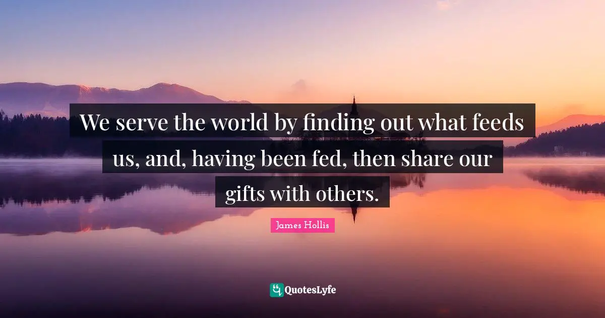 James Hollis Quotes: "We serve the world by finding out what feeds us, and, having been fed, then share our gifts with others."