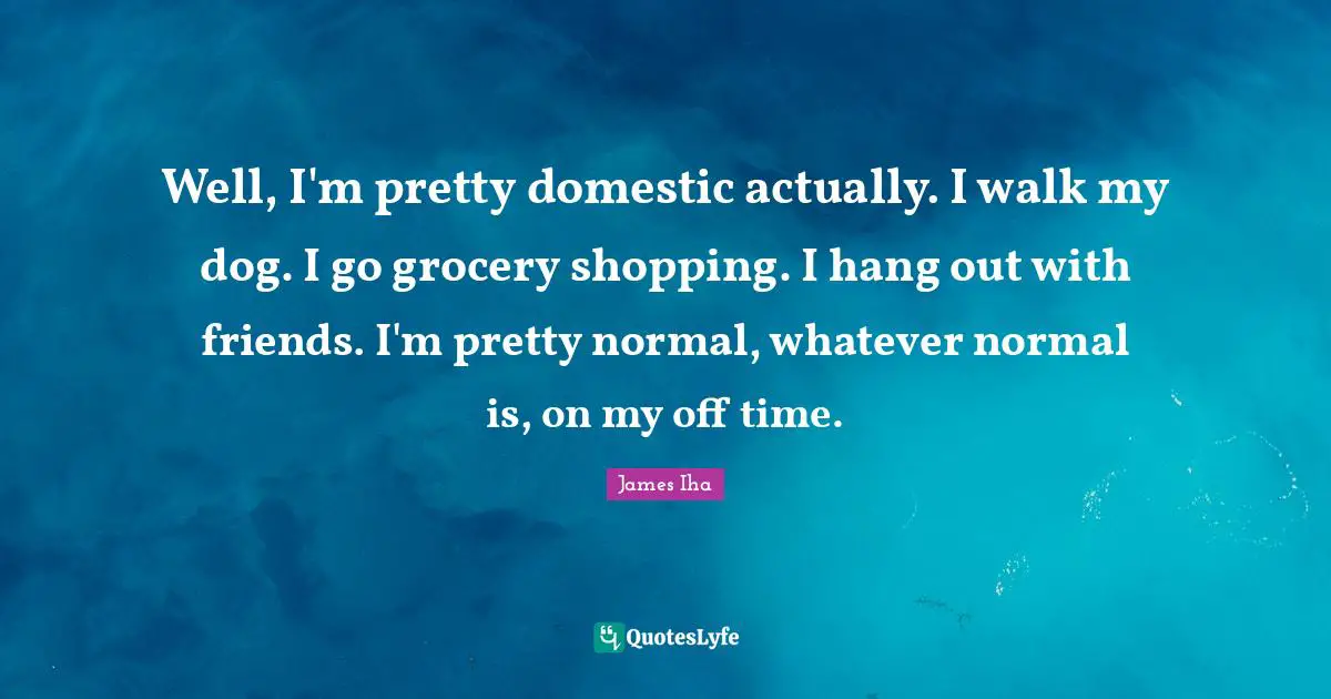 Well, I'm pretty domestic actually. I walk my dog. I go grocery shopping. I hang out with friends. I'm pretty normal, whatever normal is, on my off time.