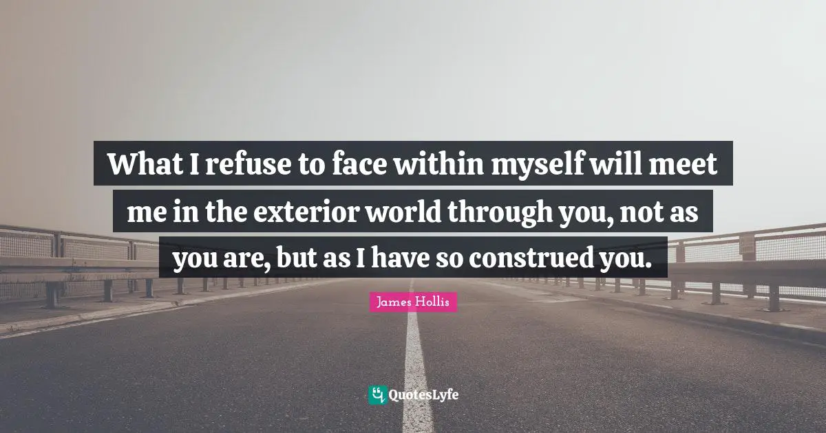 James Hollis Quotes: "What I refuse to face within myself will meet me in the exterior world through you, not as you are, but as I have so construed you."