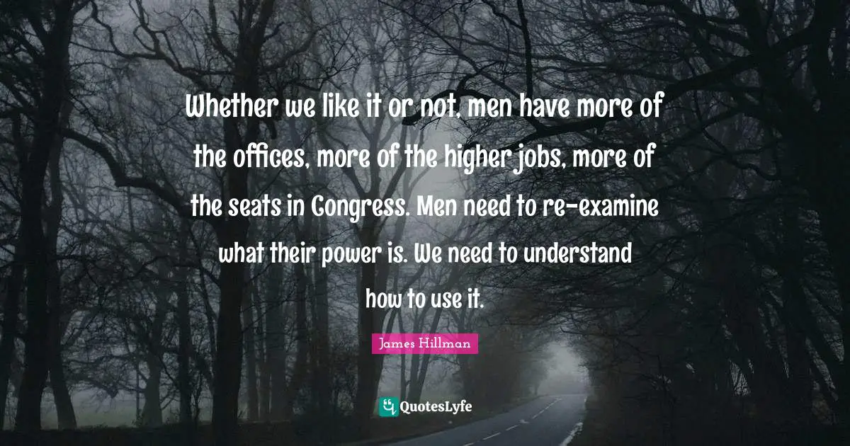 Whether we like it or not, men have more of the offices, more of the higher jobs, more of the seats in Congress. Men need to re-examine what their power is. We need to understand how to use it.