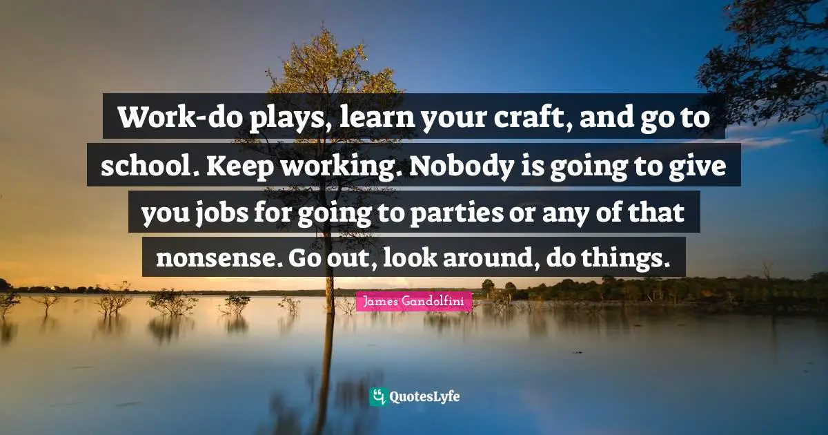 Work-do plays, learn your craft, and go to school. Keep working. Nobody is going to give you jobs for going to parties or any of that nonsense. Go out, look around, do things.