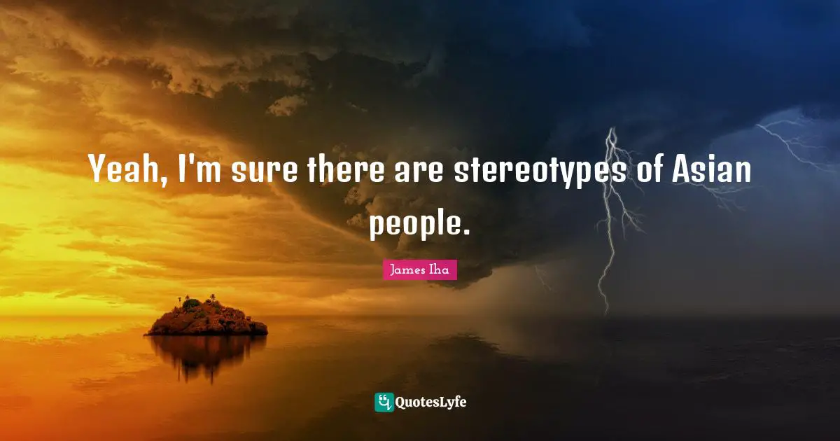 Yeah, I'm sure there are stereotypes of Asian people.