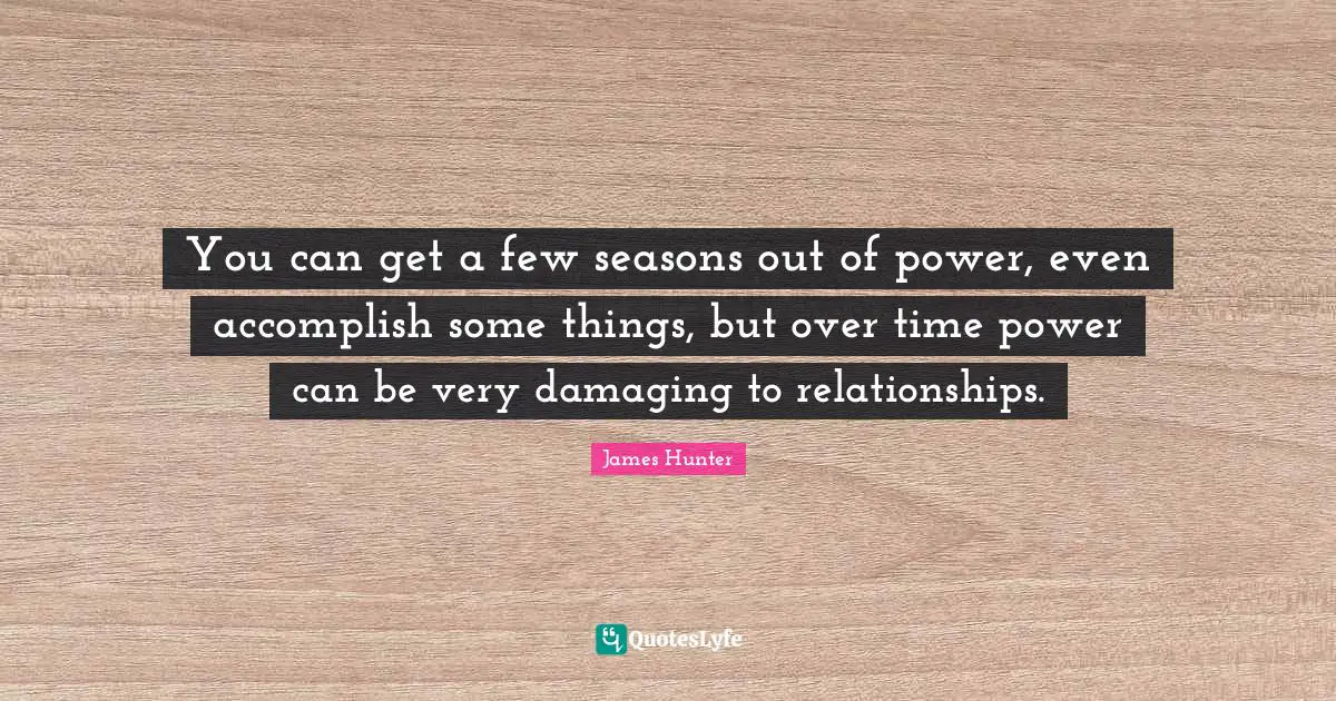 You can get a few seasons out of power, even accomplish some things, but over time power can be very damaging to relationships.