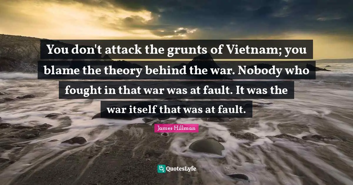 You don't attack the grunts of Vietnam; you blame the theory behind the war. Nobody who fought in that war was at fault. It was the war itself that was at fault.