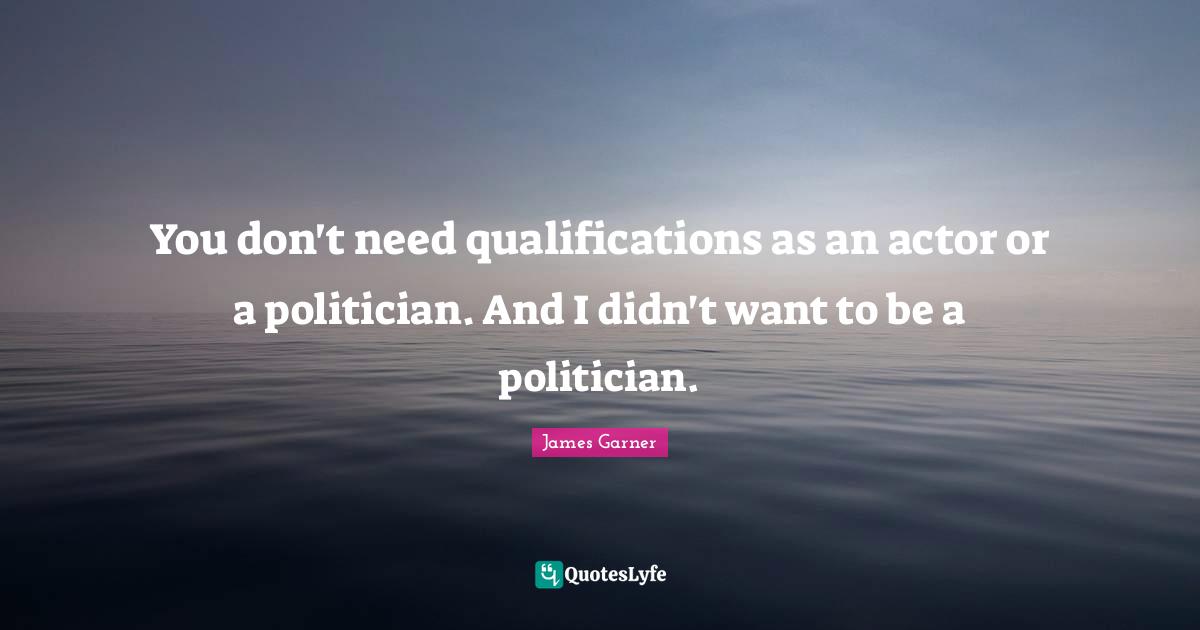 You don't need qualifications as an actor or a politician. And I didn't want to be a politician.