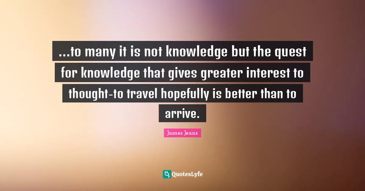 ...to many it is not knowledge but the quest for knowledge that gives greater interest to thought-to travel hopefully is better than to arrive.
