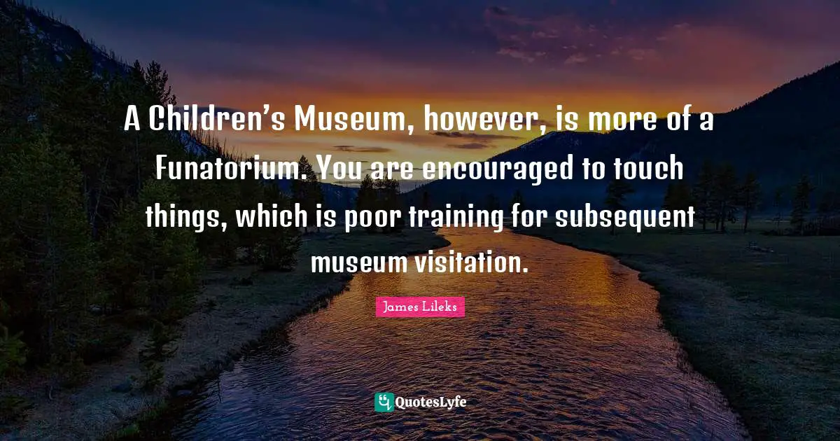 A Children’s Museum, however, is more of a Funatorium. You are encouraged to touch things, which is poor training for subsequent museum visitation.