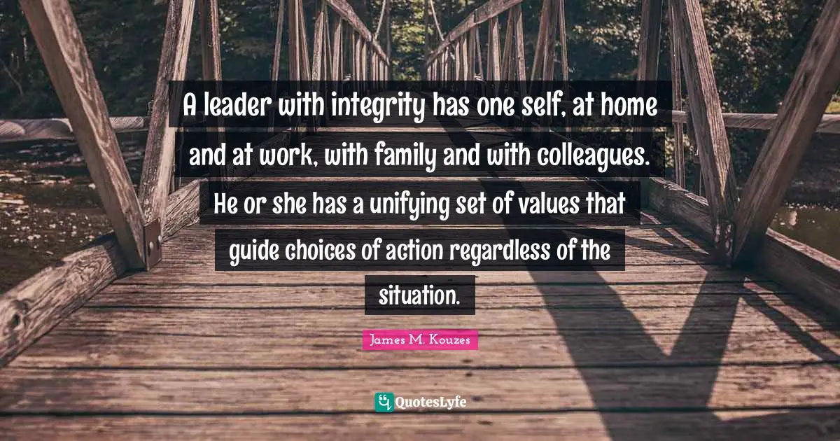 A leader with integrity has one self, at home and at work, with family and with colleagues. He or she has a unifying set of values that guide choices of action regardless of the situation.