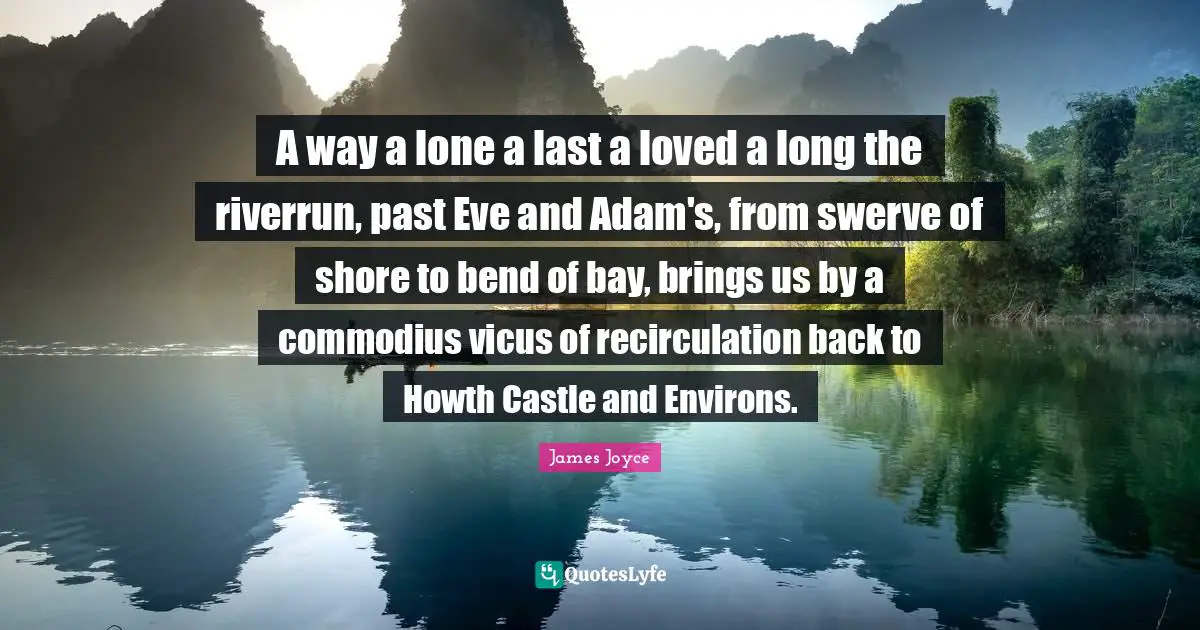 Shore Quotes: "A way a lone a last a loved a long the riverrun, past Eve and Adam's, from swerve of shore to bend of bay, brings us by a commodius vicus of recirculation back to Howth Castle and Environs."