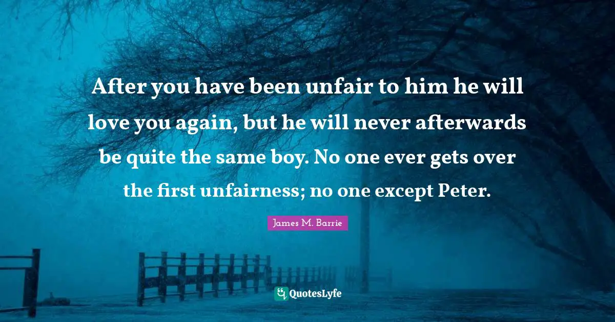 Unfair Quotes: "After you have been unfair to him he will love you again, but he will never afterwards be quite the same boy. No one ever gets over the first unfairness; no one except Peter."