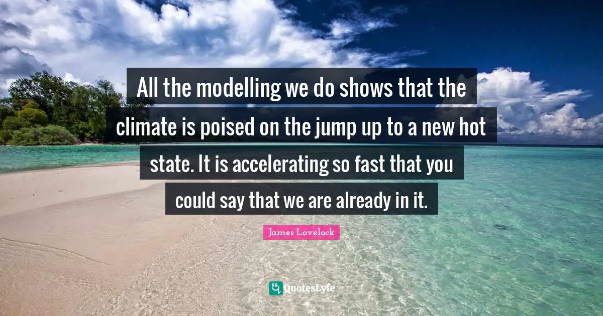 James Lovelock Quotes: "All the modelling we do shows that the climate is poised on the jump up to a new hot state. It is accelerating so fast that you could say that we are already in it."