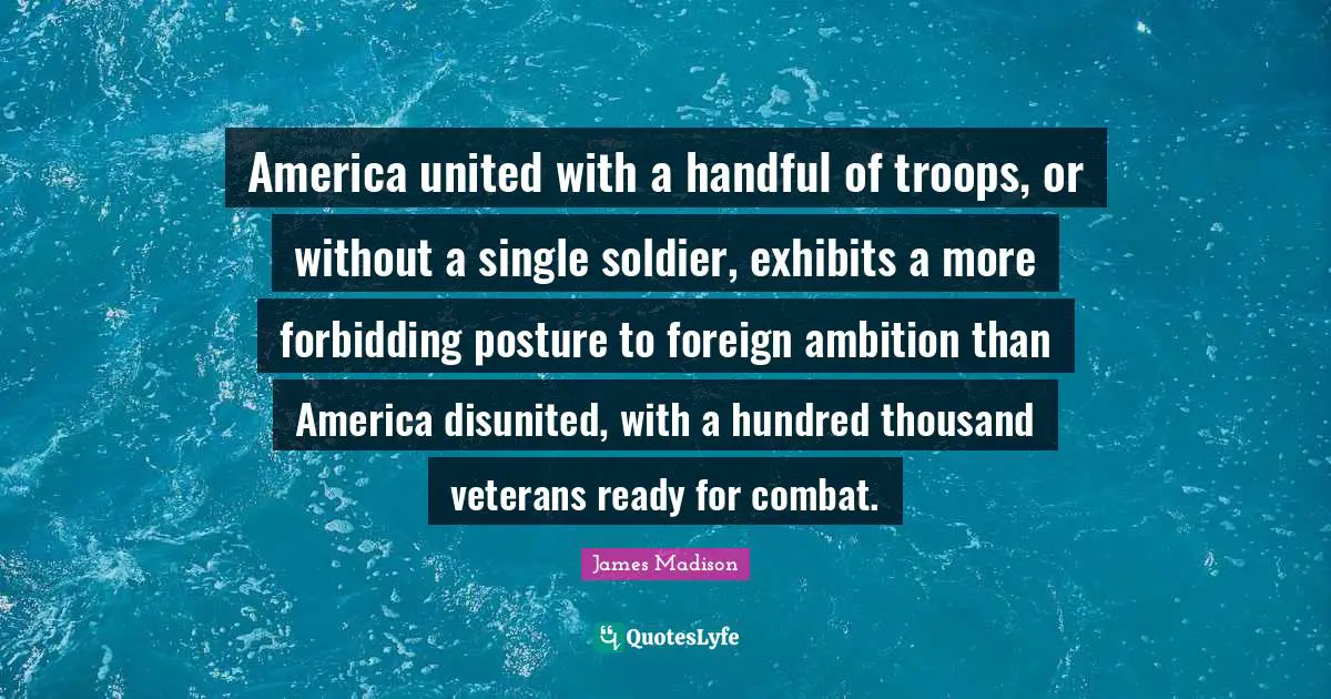 America united with a handful of troops, or without a single soldier, exhibits a more forbidding posture to foreign ambition than America disunited, with a hundred thousand veterans ready for combat.