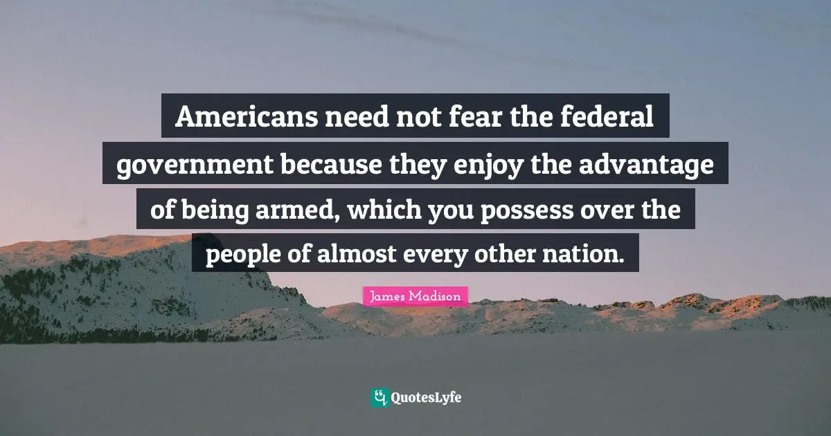 Gun Quotes: "Americans need not fear the federal government because they enjoy the advantage of being armed, which you possess over the people of almost every other nation."
