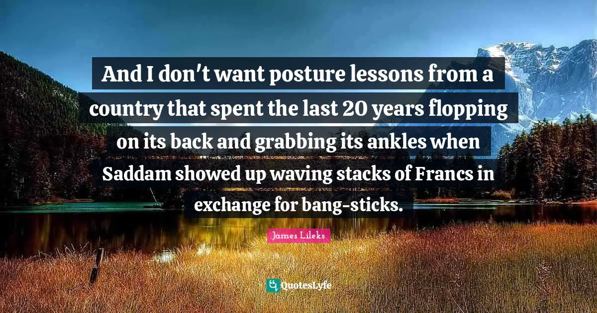 And I don't want posture lessons from a country that spent the last 20 years flopping on its back and grabbing its ankles when Saddam showed up waving stacks of Francs in exchange for bang-sticks.