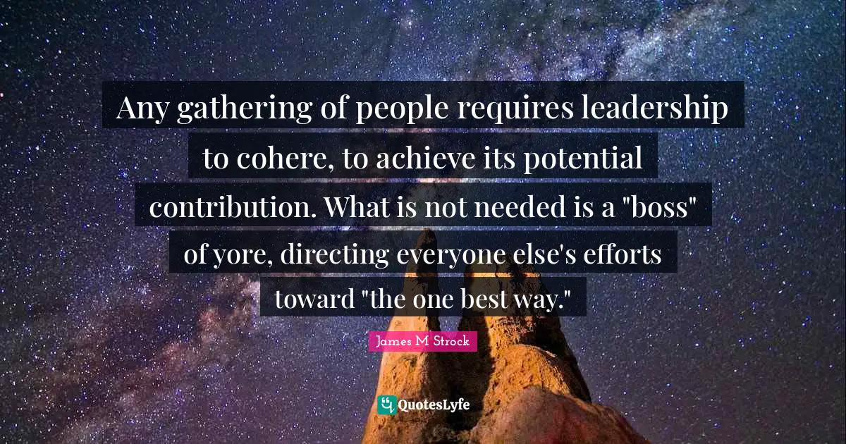 Any gathering of people requires leadership to cohere, to achieve its potential contribution. What is not needed is a "boss" of yore, directing everyone else's efforts toward "the one best way."