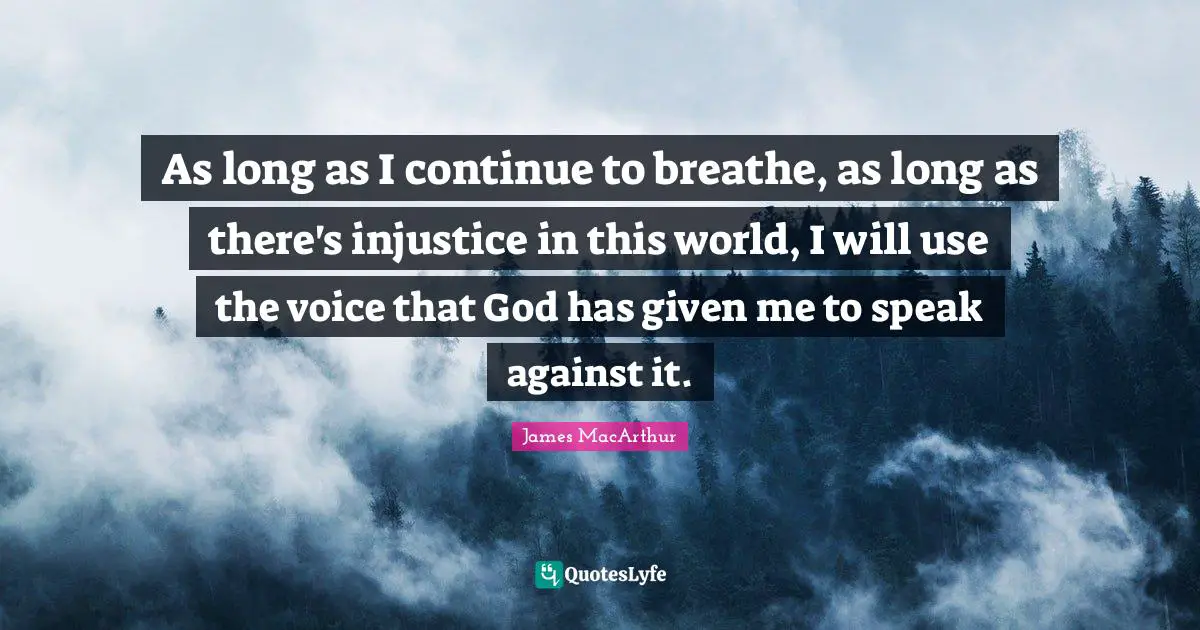 As long as I continue to breathe, as long as there's injustice in this world, I will use the voice that God has given me to speak against it.
