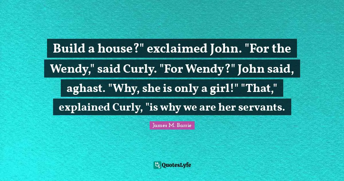 Build a house?" exclaimed John. "For the Wendy," said Curly. "For Wendy?" John said, aghast. "Why, she is only a girl!" "That," explained Curly, "is why we are her servants.