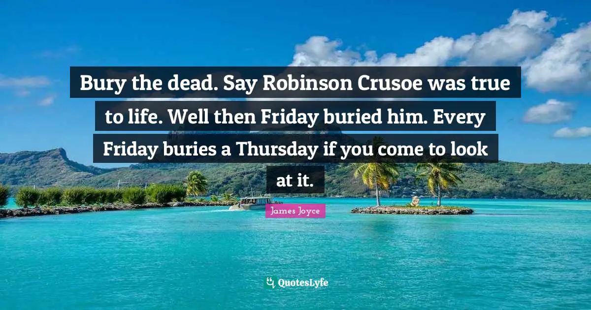 Bury the dead. Say Robinson Crusoe was true to life. Well then Friday buried him. Every Friday buries a Thursday if you come to look at it.